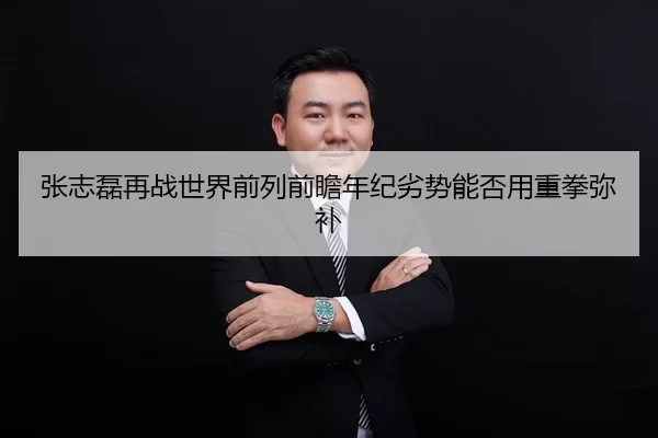 张志磊再战世界前列前瞻年纪劣势能否用重拳弥补